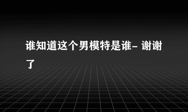 谁知道这个男模特是谁- 谢谢了