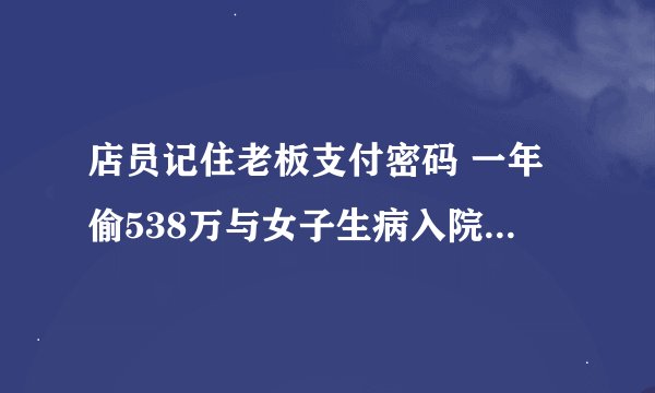 店员记住老板支付密码 一年偷538万与女子生病入院 朋友把住院押金领走