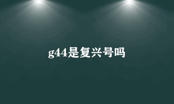 g44是复兴号吗