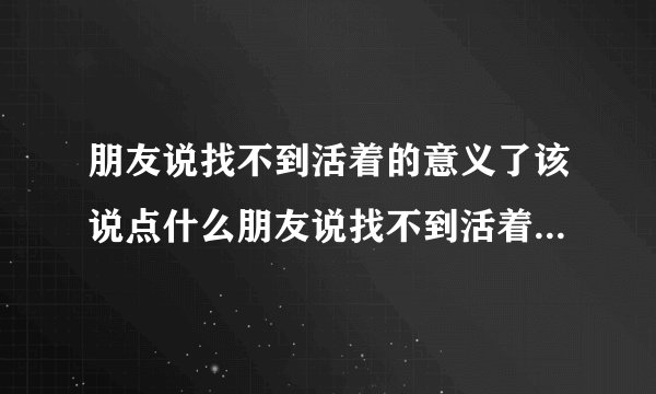 朋友说找不到活着的意义了该说点什么朋友说找不到活着的意义了?