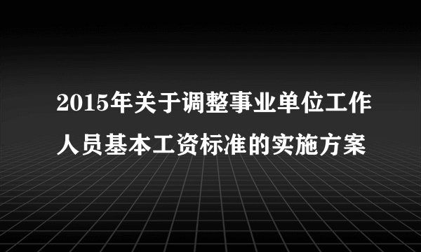 2015年关于调整事业单位工作人员基本工资标准的实施方案