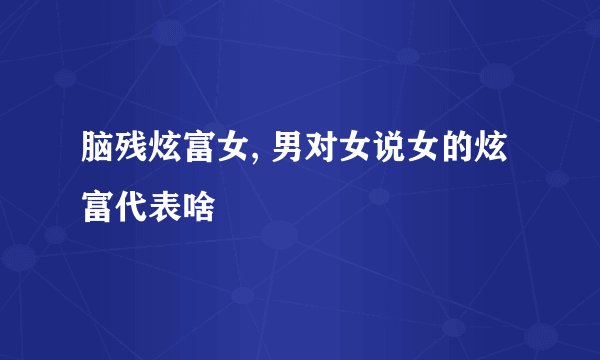 脑残炫富女, 男对女说女的炫富代表啥