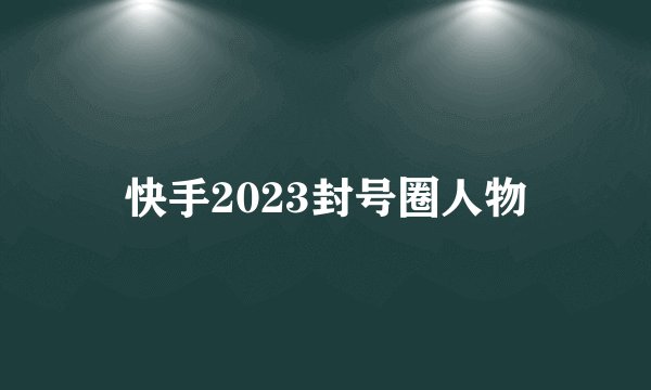 快手2023封号圈人物