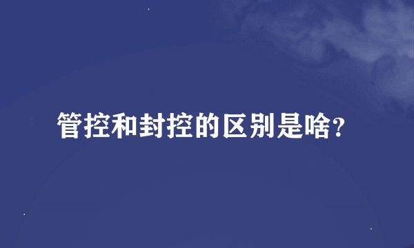 管控和封控的区别是啥？