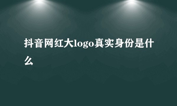 抖音网红大logo真实身份是什么