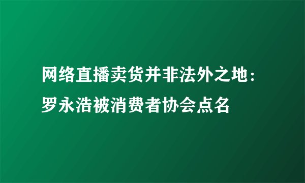 网络直播卖货并非法外之地：罗永浩被消费者协会点名