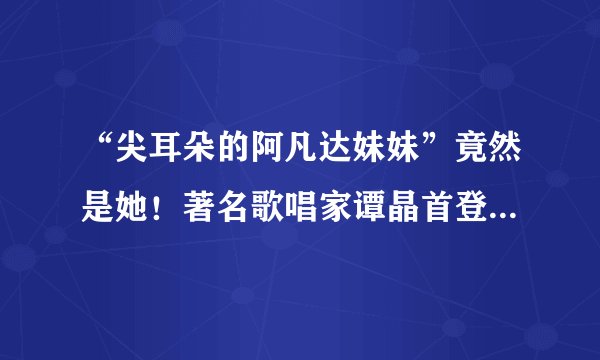 “尖耳朵的阿凡达妹妹”竟然是她！著名歌唱家谭晶首登蒙面唱将