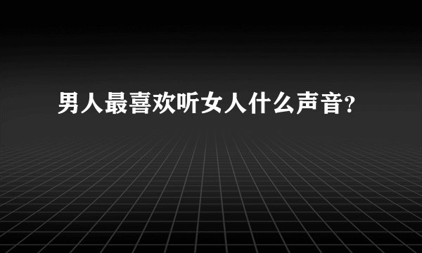 男人最喜欢听女人什么声音？
