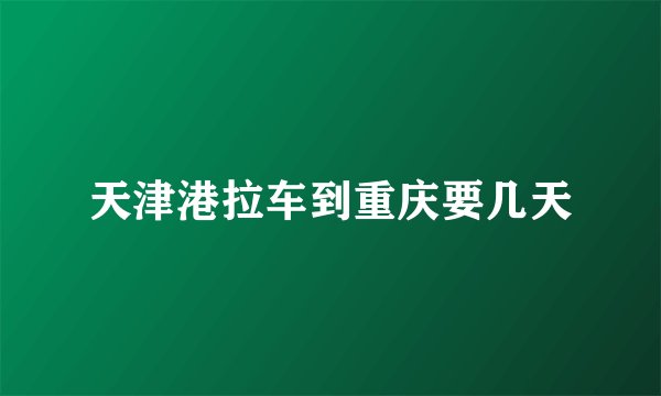 天津港拉车到重庆要几天
