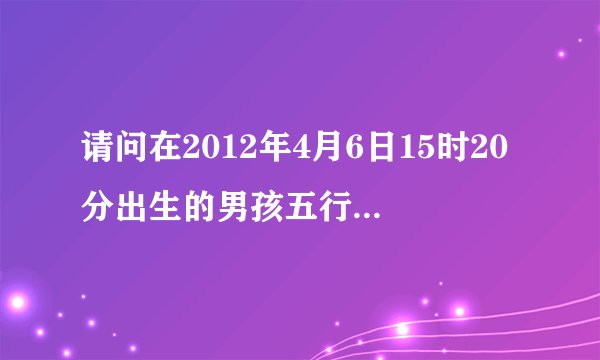 请问在2012年4月6日15时20分出生的男孩五行缺什么?