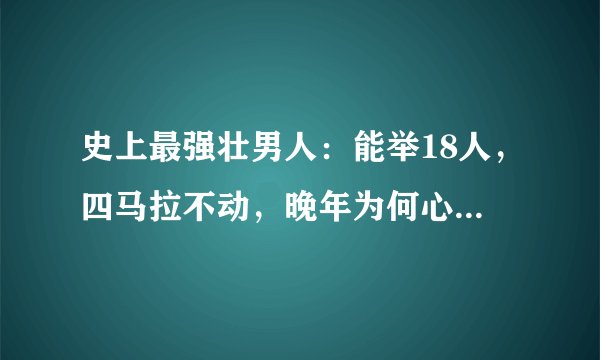 史上最强壮男人：能举18人，四马拉不动，晚年为何心甘情愿躺椅上等死？