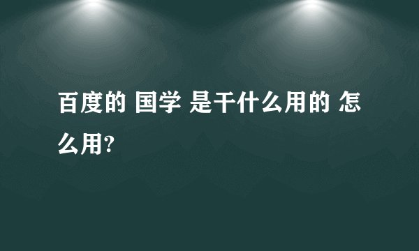 百度的 国学 是干什么用的 怎么用?