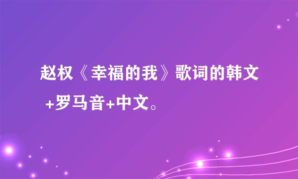 赵权《幸福的我》歌词的韩文 +罗马音+中文。