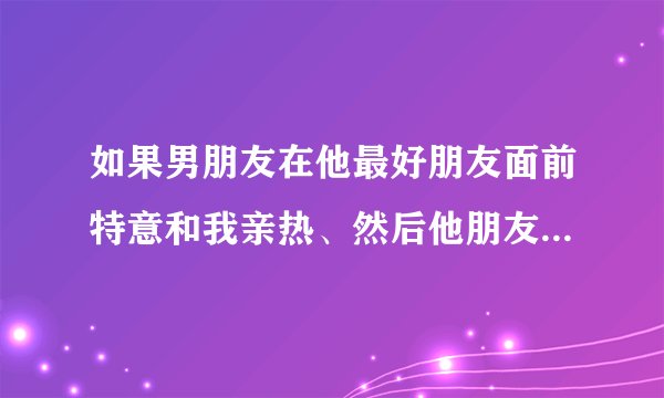 如果男朋友在他最好朋友面前特意和我亲热、然后他朋友走了他就淡了、他什么意思?(他朋友平时在他面前经