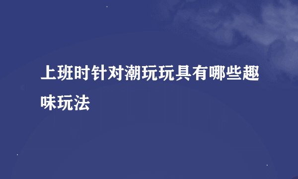 上班时针对潮玩玩具有哪些趣味玩法