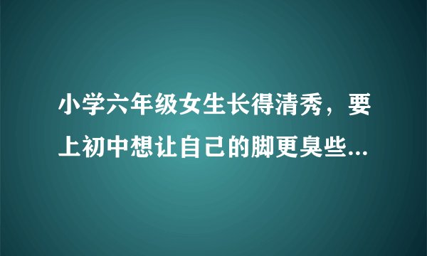 小学六年级女生长得清秀，要上初中想让自己的脚更臭些，达到灾难级暴臭，能把人熏得窒息，同时要让自己穿