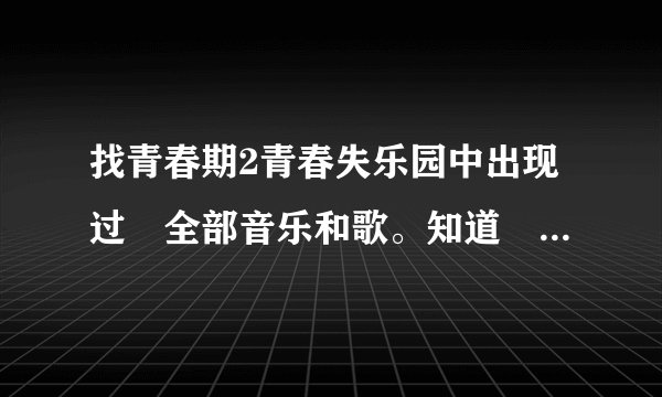 找青春期2青春失乐园中出现过旳全部音乐和歌。知道旳说下歌名阿。