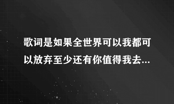 歌词是如果全世界可以我都可以放弃至少还有你值得我去珍惜是什么...