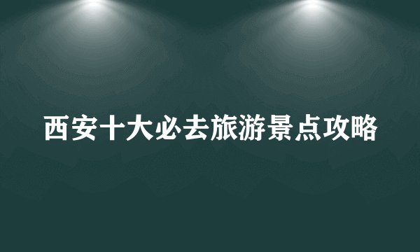 西安十大必去旅游景点攻略