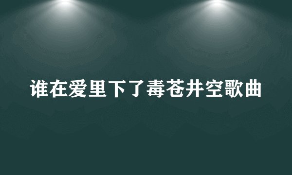 谁在爱里下了毒苍井空歌曲