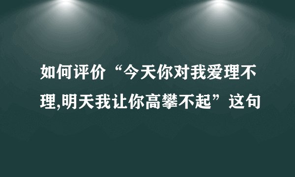 如何评价“今天你对我爱理不理,明天我让你高攀不起”这句