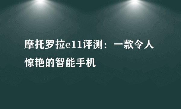 摩托罗拉e11评测：一款令人惊艳的智能手机