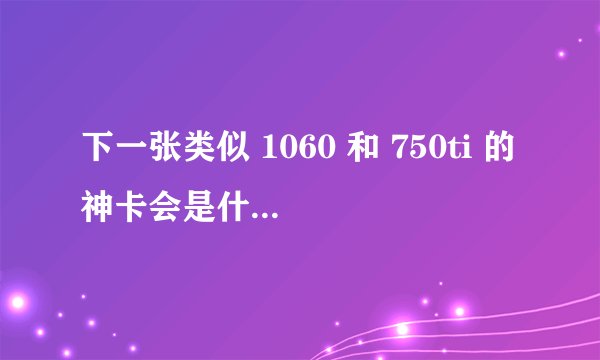 下一张类似 1060 和 750ti 的神卡会是什么型号？