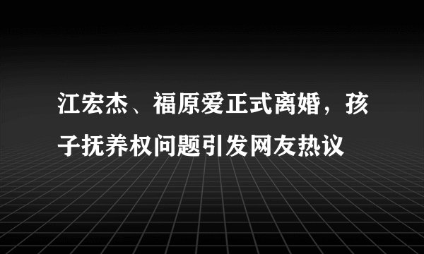 江宏杰、福原爱正式离婚，孩子抚养权问题引发网友热议