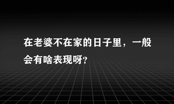 在老婆不在家的日子里，一般会有啥表现呀？