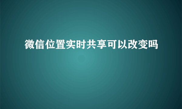 微信位置实时共享可以改变吗