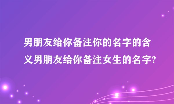 男朋友给你备注你的名字的含义男朋友给你备注女生的名字?
