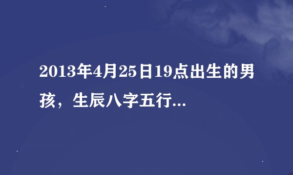 2013年4月25日19点出生的男孩，生辰八字五行是怎样的？名字中适宜带什么字？谢谢