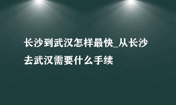 长沙到武汉怎样最快_从长沙去武汉需要什么手续