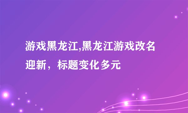 游戏黑龙江,黑龙江游戏改名迎新，标题变化多元