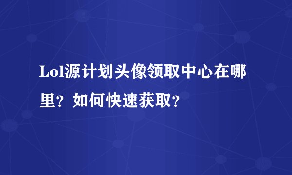 Lol源计划头像领取中心在哪里？如何快速获取？