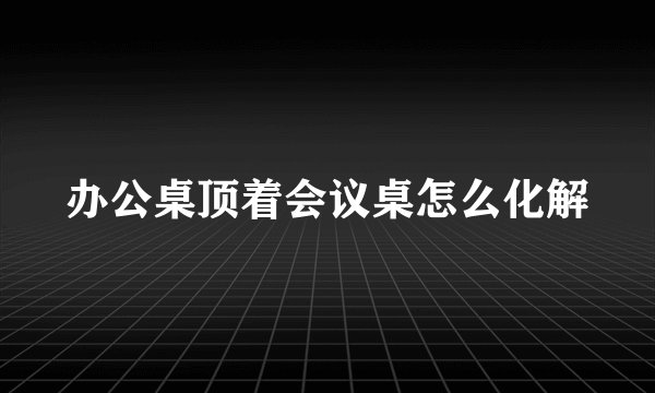 办公桌顶着会议桌怎么化解