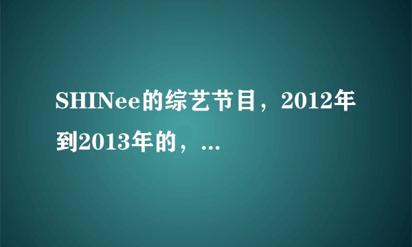 SHINee的综艺节目，2012年到2013年的，最早只能到2011年12月份！