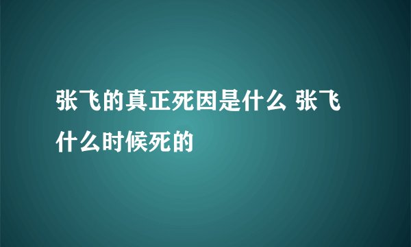 张飞的真正死因是什么 张飞什么时候死的