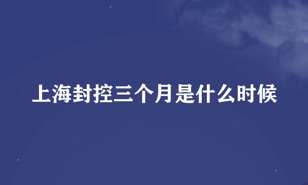 上海封控三个月是什么时候