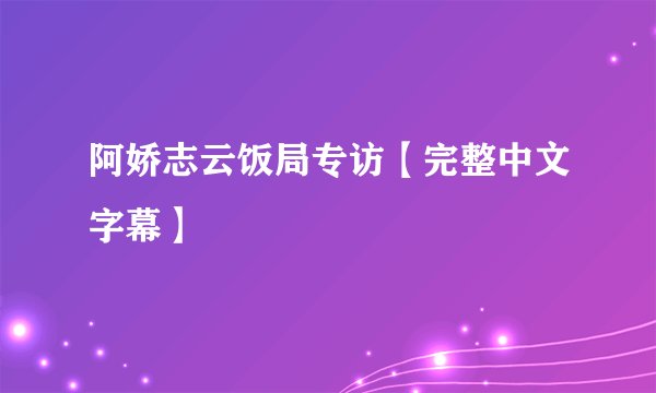 阿娇志云饭局专访【完整中文字幕】