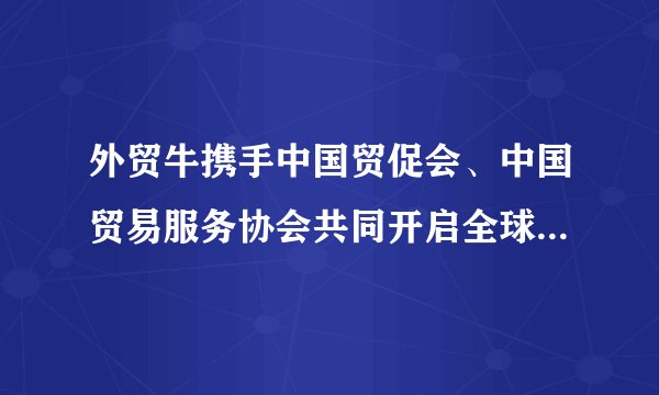 外贸牛携手中国贸促会、中国贸易服务协会共同开启全球化在线起航直播论坛