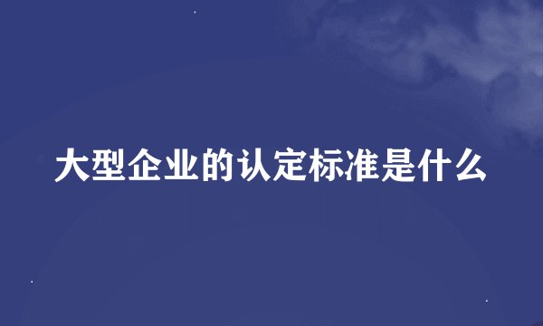 大型企业的认定标准是什么