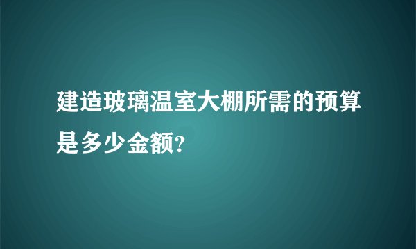 建造玻璃温室大棚所需的预算是多少金额？