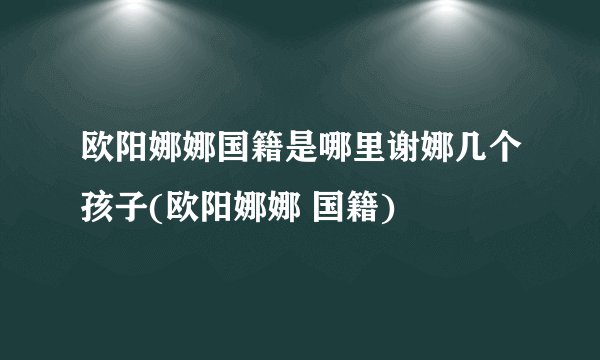 欧阳娜娜国籍是哪里谢娜几个孩子(欧阳娜娜 国籍)