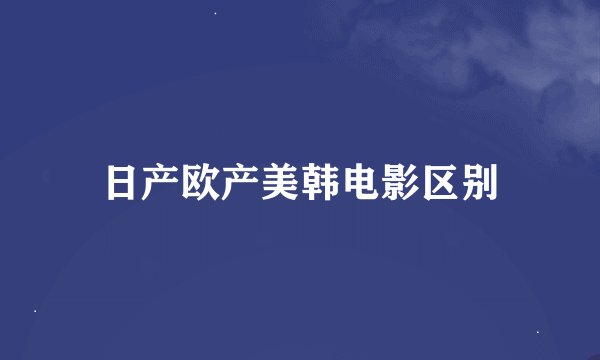 日产欧产美韩电影区别