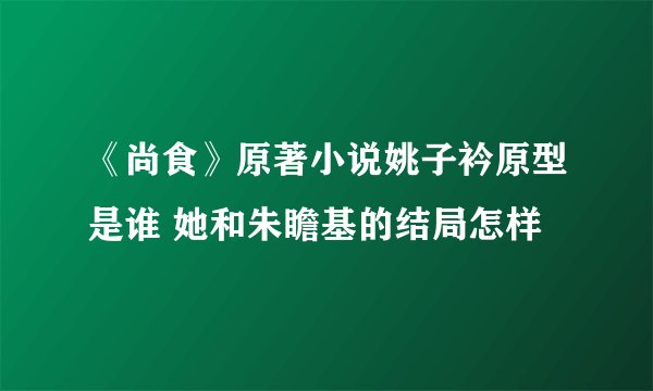 《尚食》原著小说姚子衿原型是谁 她和朱瞻基的结局怎样