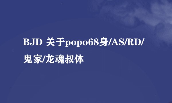 BJD 关于popo68身/AS/RD/鬼家/龙魂叔体