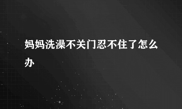 妈妈洗澡不关门忍不住了怎么办