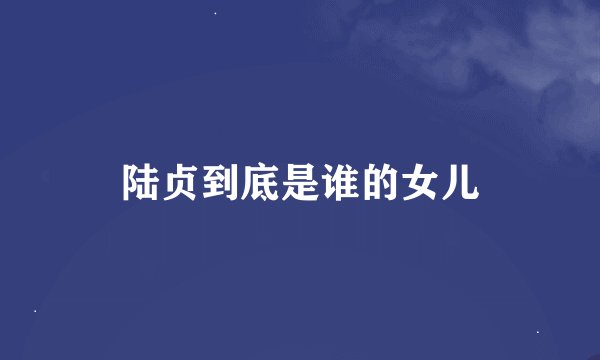 陆贞到底是谁的女儿