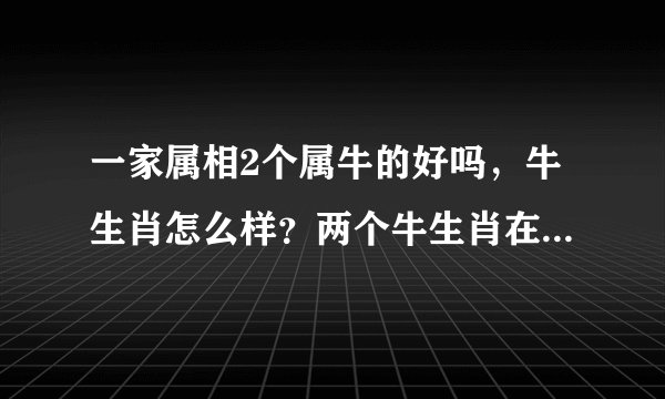 一家属相2个属牛的好吗，牛生肖怎么样？两个牛生肖在一起好吗？